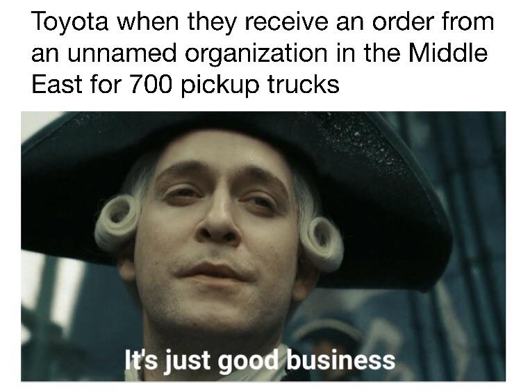 A meme. The text above is "Toyota when they receive an order from an unnamed organization in the Middle East for 700 pickup trucks" and there's a picture at the bottom showing a ship captain looking somehow vicious and saying "It's just good business."